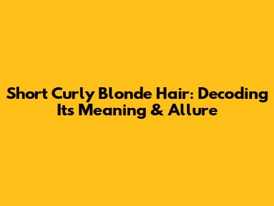 Short Curly Blonde Hair: Decoding Its Meaning & Allure