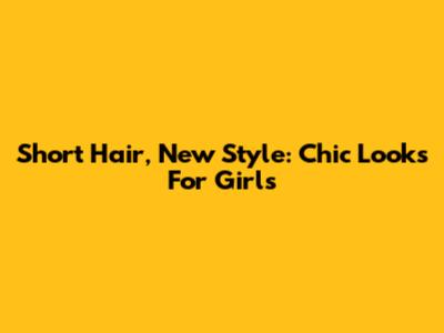 Short Hair, New Style: Chic Looks For Girls