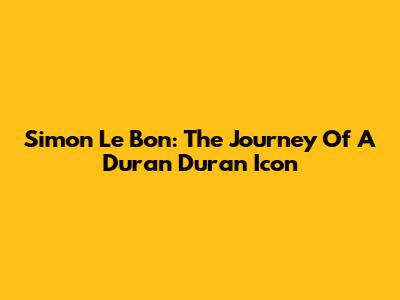 Simon Le Bon: The Journey Of A Duran Duran Icon