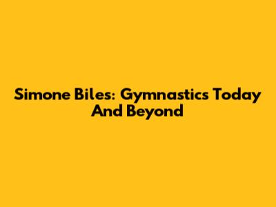 Simone Biles: Gymnastics Today And Beyond