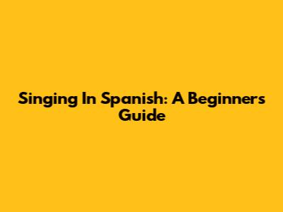 Singing In Spanish: A Beginner's Guide