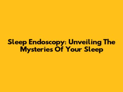 Sleep Endoscopy: Unveiling The Mysteries Of Your Sleep