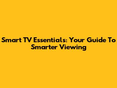 Smart TV Essentials: Your Guide To Smarter Viewing