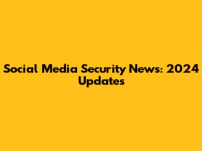Social Media Security News: 2024 Updates