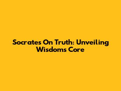 Socrates On Truth: Unveiling Wisdom's Core