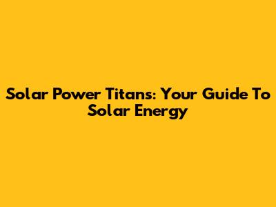 Solar Power Titans: Your Guide To Solar Energy
