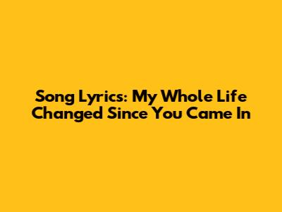 Song Lyrics: My Whole Life Changed Since You Came In