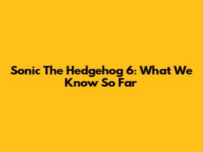Sonic The Hedgehog 6: What We Know So Far
