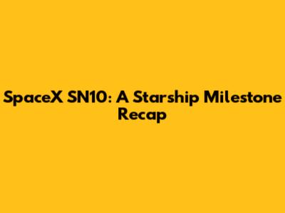 SpaceX SN10: A Starship Milestone Recap