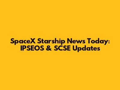 SpaceX Starship News Today: IPSEOS & SCSE Updates