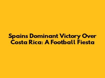 Spain's Dominant Victory Over Costa Rica: A Football Fiesta