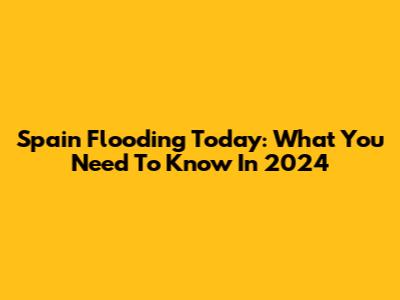 Spain Flooding Today: What You Need To Know In 2024