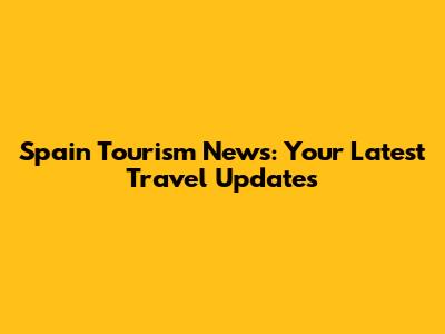Spain Tourism News: Your Latest Travel Updates