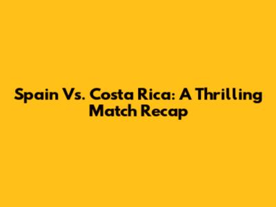 Spain Vs. Costa Rica: A Thrilling Match Recap