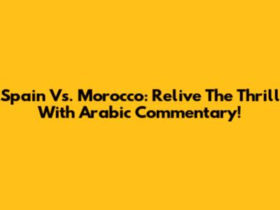 Spain Vs. Morocco: Relive The Thrill With Arabic Commentary!