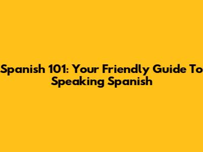 Spanish 101: Your Friendly Guide To Speaking Spanish