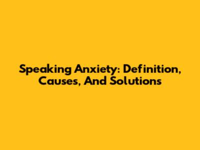 Speaking Anxiety: Definition, Causes, And Solutions