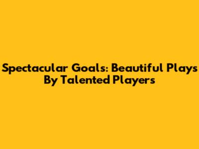 Spectacular Goals: Beautiful Plays By Talented Players