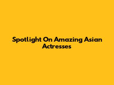 Spotlight On Amazing Asian Actresses