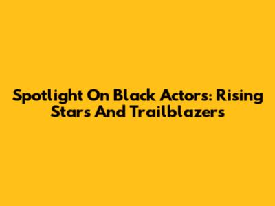 Spotlight On Black Actors: Rising Stars And Trailblazers