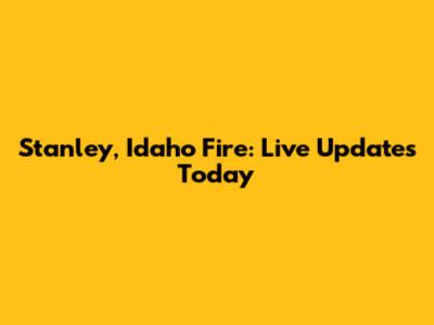 Stanley, Idaho Fire: Live Updates Today