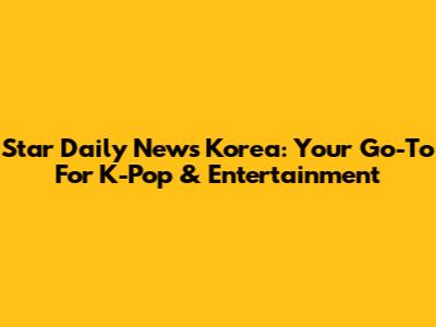 Star Daily News Korea: Your Go-To For K-Pop & Entertainment