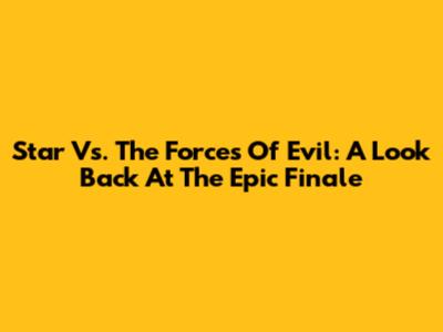 Star Vs. The Forces Of Evil: A Look Back At The Epic Finale