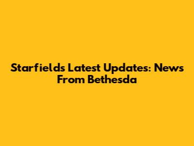 Starfield's Latest Updates: News From Bethesda