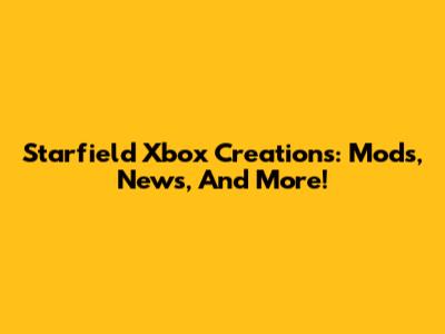 Starfield Xbox Creations: Mods, News, And More!