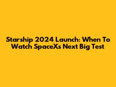 Starship 2024 Launch: When To Watch SpaceX's Next Big Test