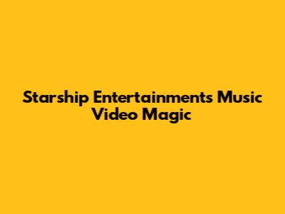 Starship Entertainment's Music Video Magic
