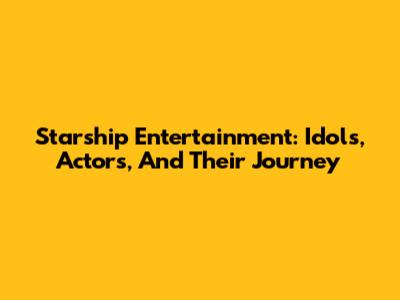Starship Entertainment: Idols, Actors, And Their Journey