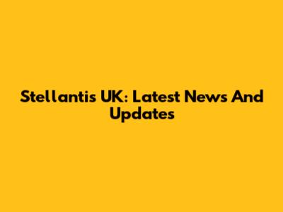 Stellantis UK: Latest News And Updates