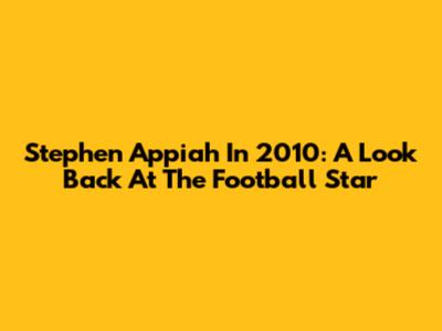 Stephen Appiah In 2010: A Look Back At The Football Star