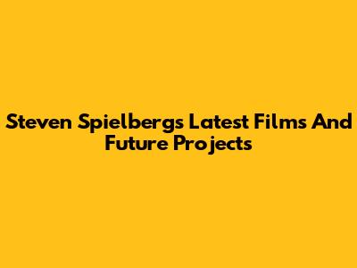 Steven Spielberg's Latest Films And Future Projects