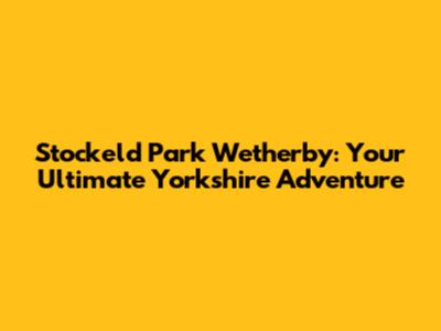 Stockeld Park Wetherby: Your Ultimate Yorkshire Adventure