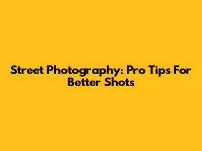 Street Photography: Pro Tips For Better Shots