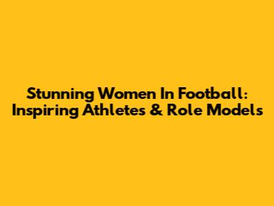 Stunning Women In Football: Inspiring Athletes & Role Models