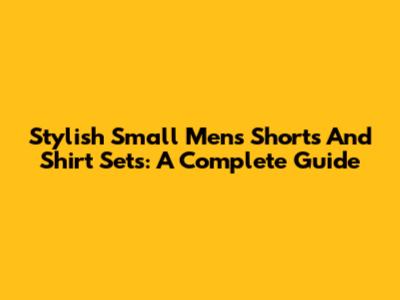 Stylish Small Men's Shorts And Shirt Sets: A Complete Guide