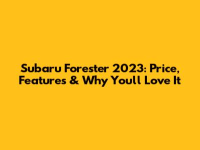 Subaru Forester 2023: Price, Features & Why You'll Love It