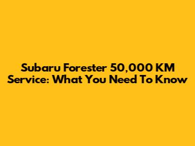 Subaru Forester 50,000 KM Service: What You Need To Know