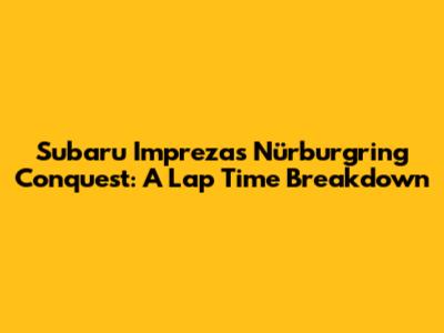 Subaru Impreza's Nürburgring Conquest: A Lap Time Breakdown