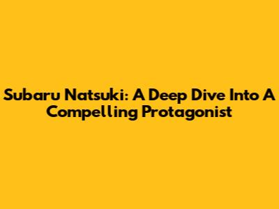 Subaru Natsuki: A Deep Dive Into A Compelling Protagonist