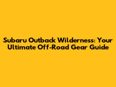 Subaru Outback Wilderness: Your Ultimate Off-Road Gear Guide