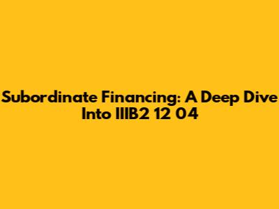 Subordinate Financing: A Deep Dive Into IIIB2 12 04