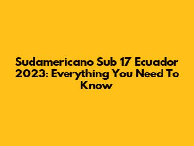 Sudamericano Sub 17 Ecuador 2023: Everything You Need To Know