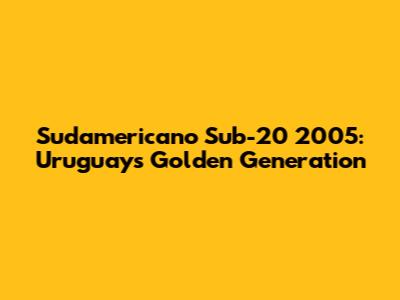 Sudamericano Sub-20 2005: Uruguay's Golden Generation