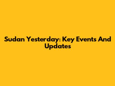 Sudan Yesterday: Key Events And Updates