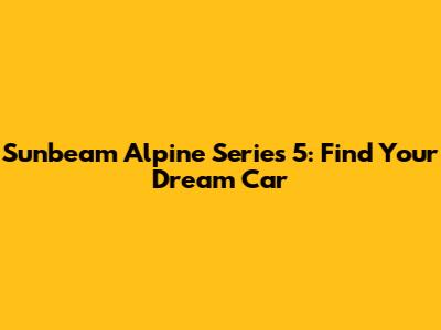 Sunbeam Alpine Series 5: Find Your Dream Car