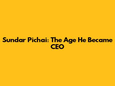 Sundar Pichai: The Age He Became CEO